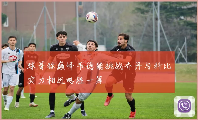 球哥称巅峰韦德能挑战乔丹与科比实力相近略胜一筹