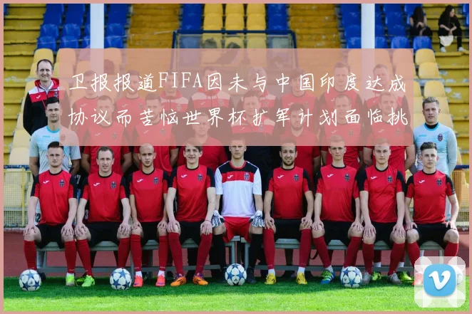 卫报报道FIFA因未与中国印度达成协议而苦恼世界杯扩军计划面临挑战