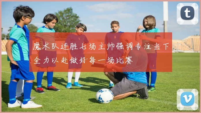 魔术队连胜七场主帅强调专注当下全力以赴做好每一场比赛