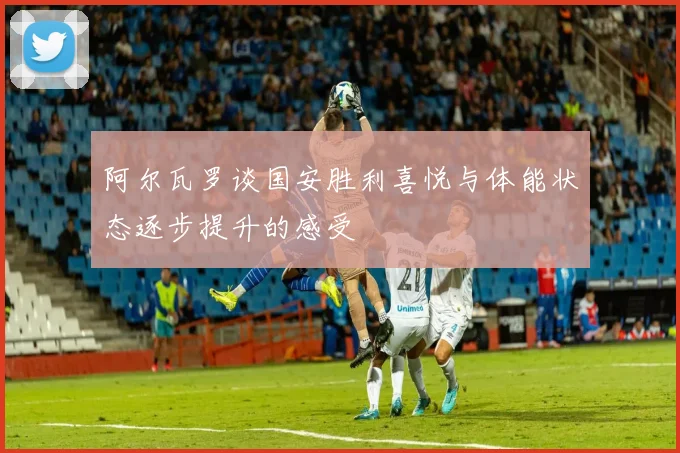 阿尔瓦罗谈国安胜利喜悦与体能状态逐步提升的感受