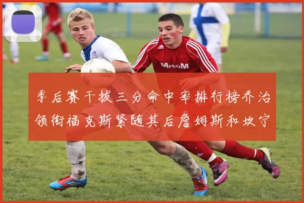 季后赛干拔三分命中率排行榜乔治领衔福克斯紧随其后詹姆斯和坎宁安表现不俗
