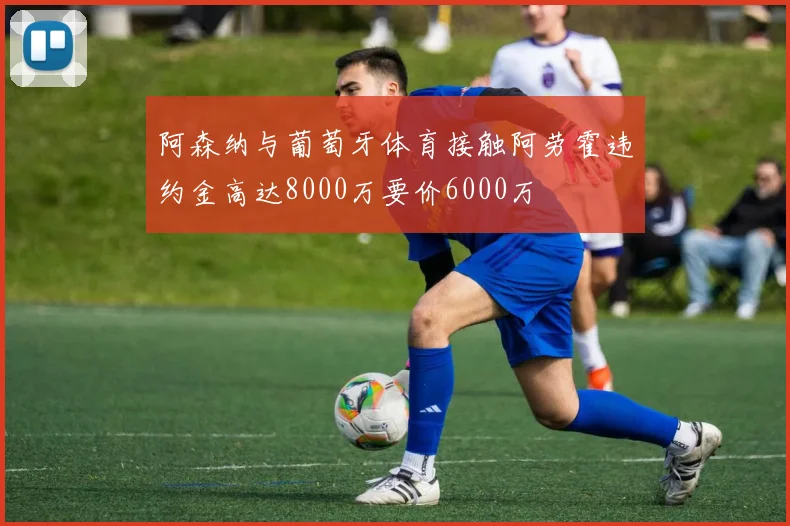 阿森纳与葡萄牙体育接触阿劳霍违约金高达8000万要价6000万