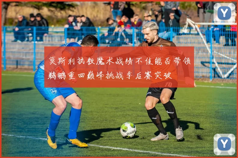 莫斯利执教魔术战绩不佳能否带领鹈鹕重回巅峰挑战季后赛突破