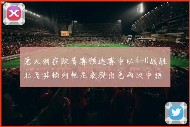 意大利在欧青赛预选赛中以4-0战胜北马其顿利帕尼表现出色两次中框并打入一球