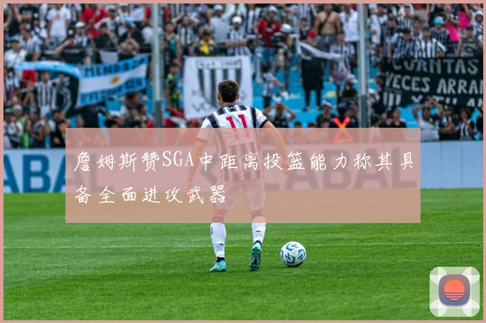 詹姆斯赞SGA中距离投篮能力称其具备全面进攻武器