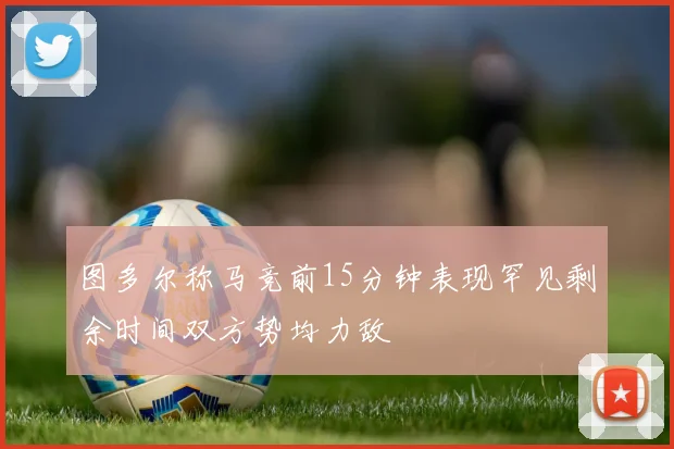 图多尔称马竞前15分钟表现罕见剩余时间双方势均力敌