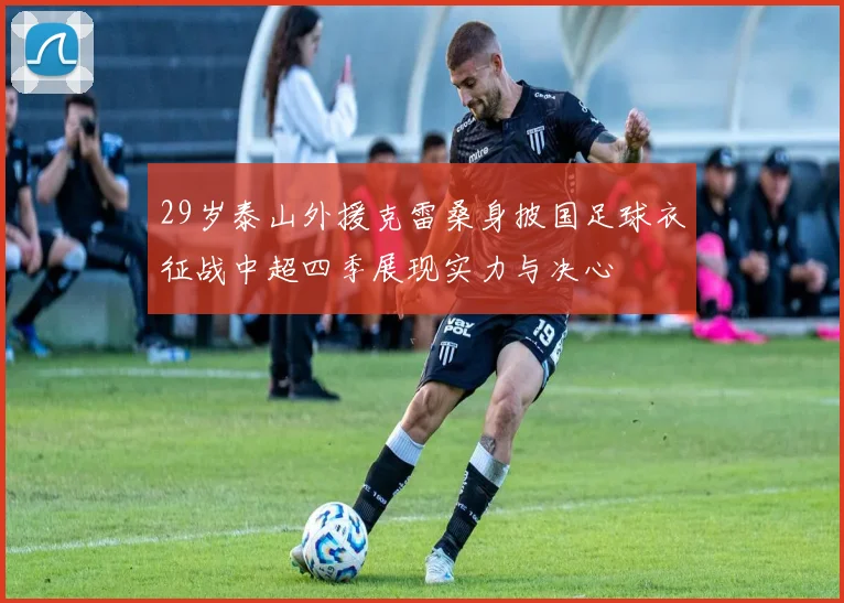29岁泰山外援克雷桑身披国足球衣征战中超四季展现实力与决心
