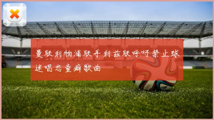 曼联利物浦联手利兹联呼吁禁止球迷唱恋童癖歌曲