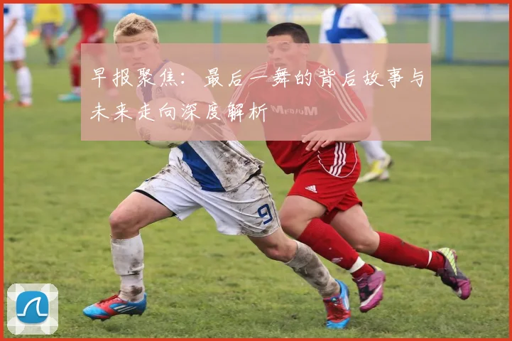 早报聚焦：最后一舞的背后故事与未来走向深度解析
