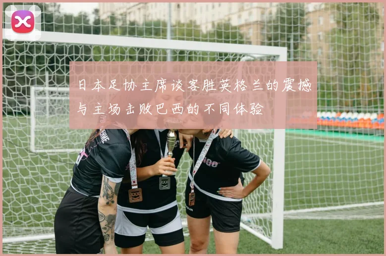 日本足协主席谈客胜英格兰的震撼与主场击败巴西的不同体验