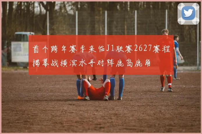首个跨年赛季来临J1联赛2627赛程揭幕战横滨水手对阵鹿岛鹿角