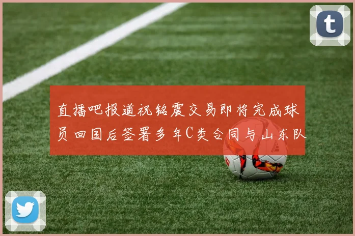 直播吧报道祝铭震交易即将完成球员回国后签署多年C类合同与山东队续约