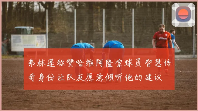 弗林蓬称赞哈维阿隆索球员智慧传奇身份让队友愿意倾听他的建议